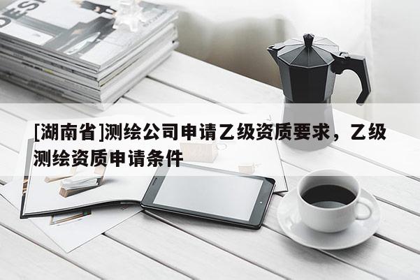 [湖南省]測繪公司申請乙級資質要求，乙級測繪資質申請條件