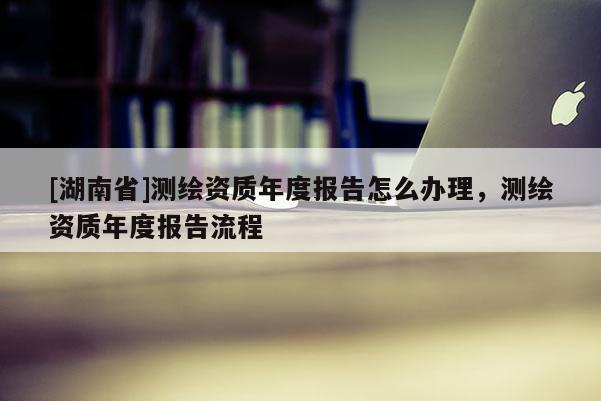 [湖南省]測繪資質年度報告怎么辦理，測繪資質年度報告流程
