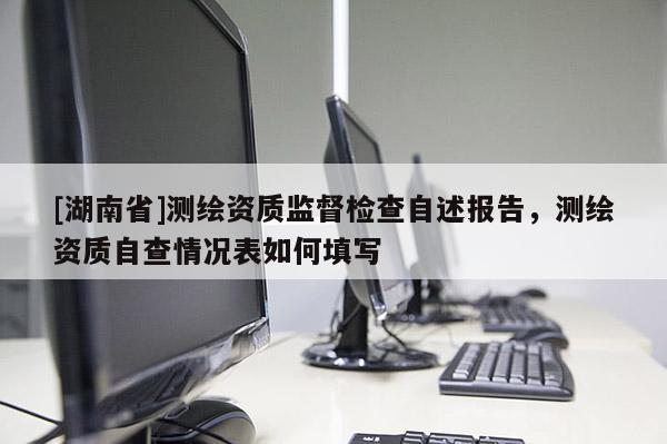 [湖南省]測繪資質監督檢查自述報告，測繪資質自查情況表如何填寫