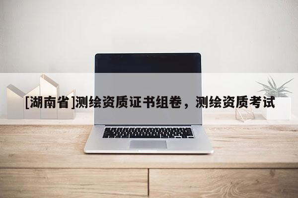 [湖南省]測繪資質證書組卷，測繪資質考試
