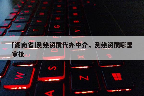 [湖南省]測繪資質代辦中介，測繪資質哪里審批