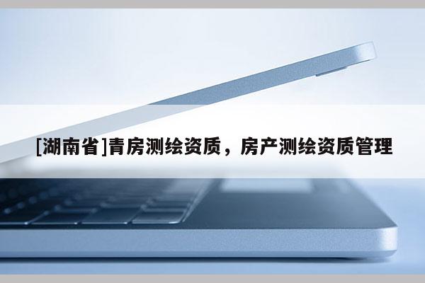[湖南省]青房測繪資質(zhì)，房產(chǎn)測繪資質(zhì)管理