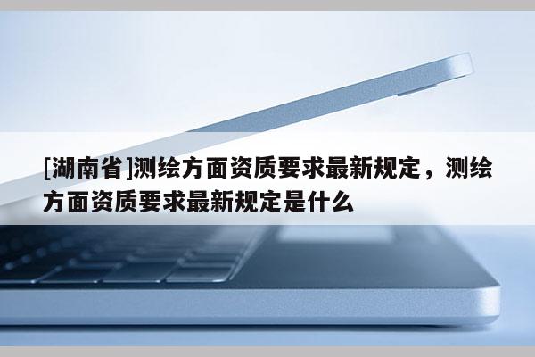 [湖南省]測繪方面資質要求最新規定，測繪方面資質要求最新規定是什么
