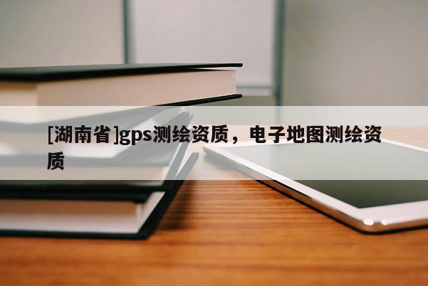 [湖南省]gps測繪資質，電子地圖測繪資質