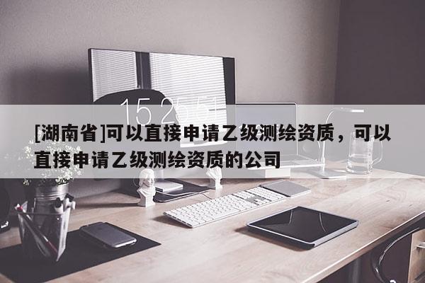 [湖南省]可以直接申請乙級測繪資質，可以直接申請乙級測繪資質的公司