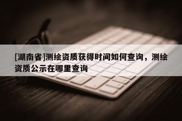 [湖南省]測繪資質(zhì)獲得時間如何查詢，測繪資質(zhì)公示在哪里查詢