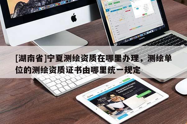 [湖南省]寧夏測繪資質在哪里辦理，測繪單位的測繪資質證書由哪里統一規定