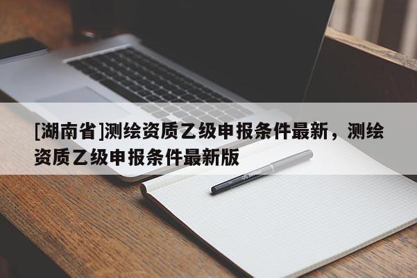 [湖南省]測繪資質乙級申報條件最新，測繪資質乙級申報條件最新版