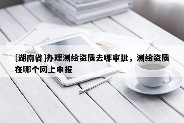 [湖南省]辦理測繪資質去哪審批，測繪資質在哪個網上申報
