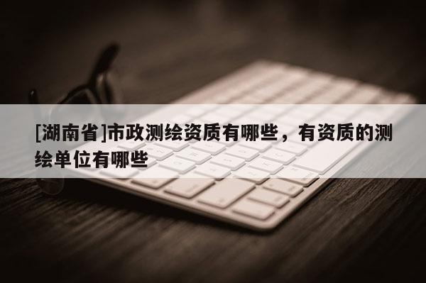 [湖南省]市政測繪資質(zhì)有哪些，有資質(zhì)的測繪單位有哪些