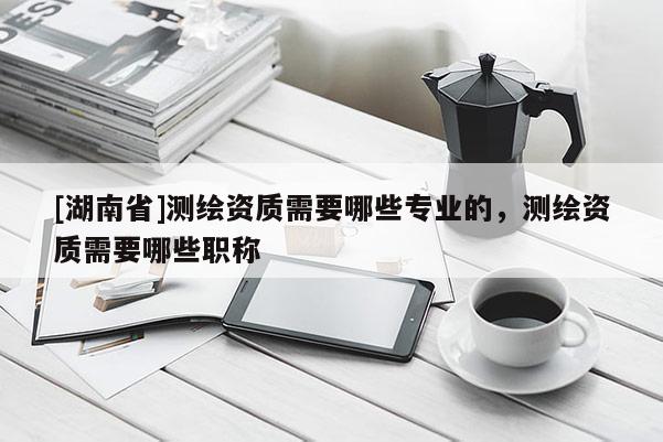 [湖南省]測繪資質(zhì)需要哪些專業(yè)的，測繪資質(zhì)需要哪些職稱