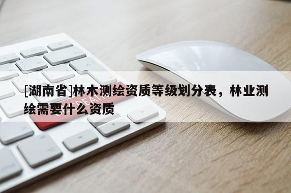 [湖南省]林木測繪資質(zhì)等級劃分表，林業(yè)測繪需要什么資質(zhì)