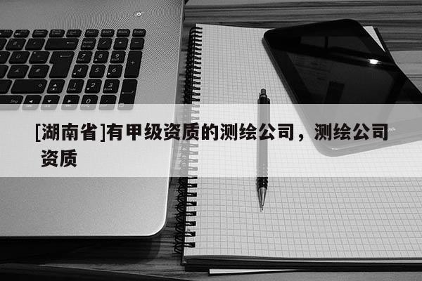 [湖南省]有甲級(jí)資質(zhì)的測繪公司，測繪公司 資質(zhì)