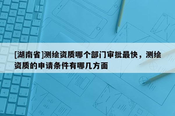 [湖南省]測(cè)繪資質(zhì)哪個(gè)部門審批最快，測(cè)繪資質(zhì)的申請(qǐng)條件有哪幾方面