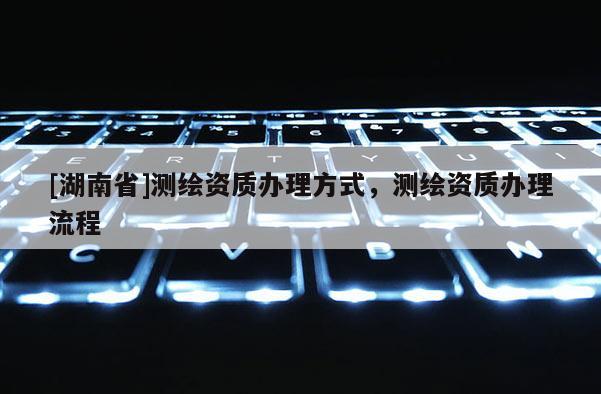 [湖南省]測繪資質辦理方式，測繪資質辦理流程