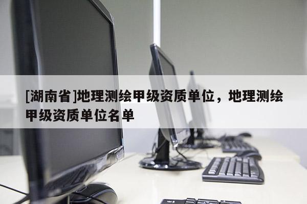 [湖南省]地理測繪甲級資質單位，地理測繪甲級資質單位名單
