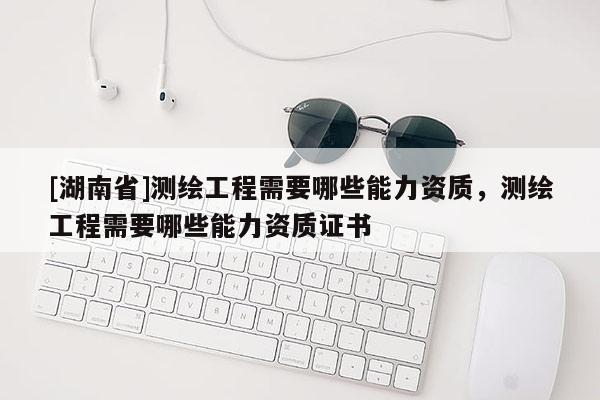 [湖南省]測(cè)繪工程需要哪些能力資質(zhì)，測(cè)繪工程需要哪些能力資質(zhì)證書