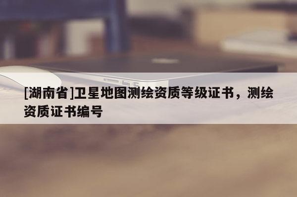 [湖南省]衛(wèi)星地圖測(cè)繪資質(zhì)等級(jí)證書，測(cè)繪資質(zhì)證書編號(hào)