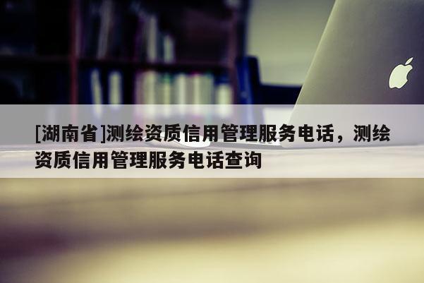 [湖南省]測繪資質(zhì)信用管理服務(wù)電話，測繪資質(zhì)信用管理服務(wù)電話查詢