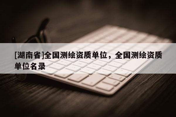 [湖南省]全國(guó)測(cè)繪資質(zhì)單位，全國(guó)測(cè)繪資質(zhì)單位名錄
