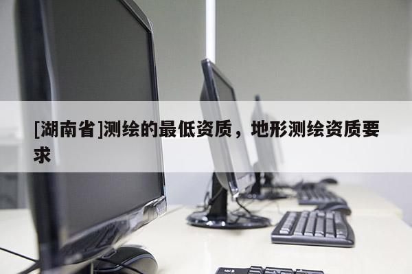 [湖南省]測繪的最低資質，地形測繪資質要求