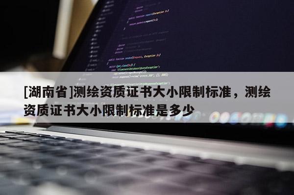[湖南省]測繪資質證書大小限制標準，測繪資質證書大小限制標準是多少