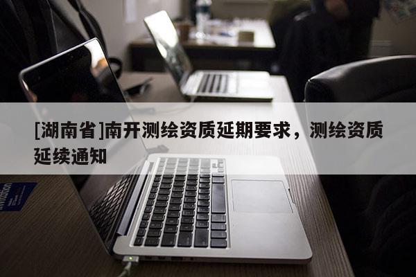 [湖南省]南開測繪資質延期要求，測繪資質延續通知