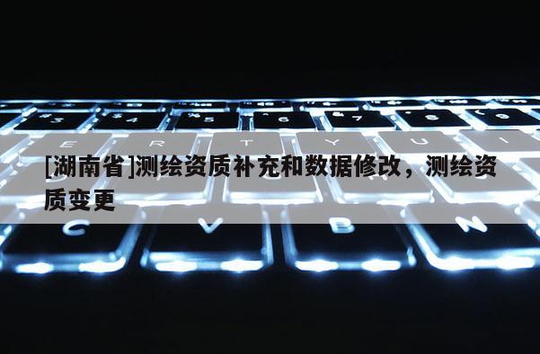 [湖南省]測(cè)繪資質(zhì)補(bǔ)充和數(shù)據(jù)修改，測(cè)繪資質(zhì)變更