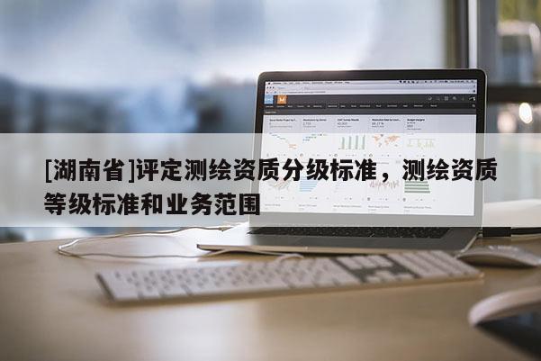 [湖南省]評定測繪資質分級標準，測繪資質等級標準和業務范圍