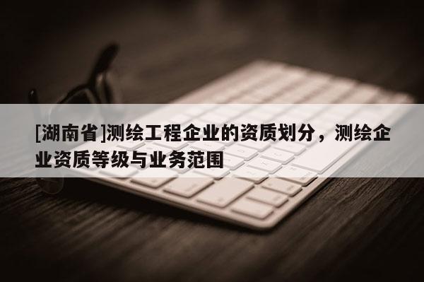 [湖南省]測繪工程企業(yè)的資質劃分，測繪企業(yè)資質等級與業(yè)務范圍