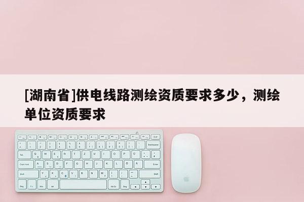 [湖南省]供電線路測繪資質要求多少，測繪單位資質要求