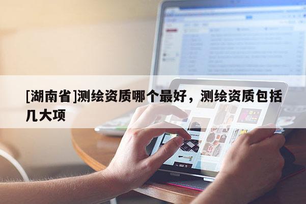 [湖南省]測繪資質(zhì)哪個最好，測繪資質(zhì)包括幾大項