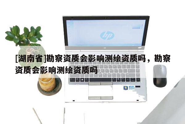 [湖南省]勘察資質(zhì)會影響測繪資質(zhì)嗎，勘察資質(zhì)會影響測繪資質(zhì)嗎
