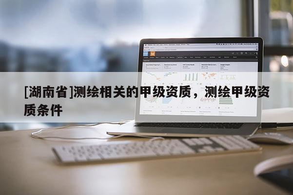 [湖南省]測繪相關的甲級資質(zhì)，測繪甲級資質(zhì)條件