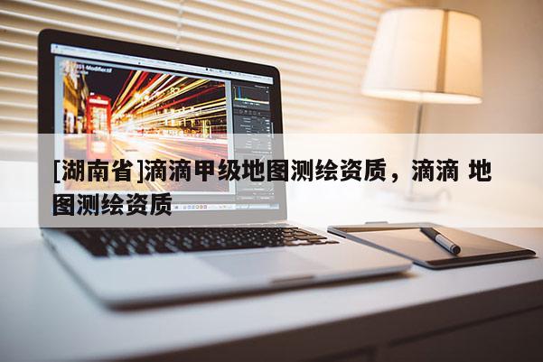 [湖南省]滴滴甲級地圖測繪資質(zhì)，滴滴 地圖測繪資質(zhì)