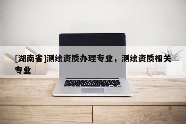 [湖南省]測繪資質辦理專業，測繪資質相關專業