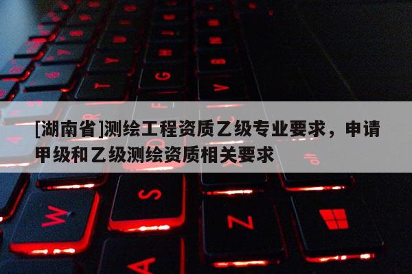 [湖南省]測繪工程資質乙級專業要求，申請甲級和乙級測繪資質相關要求
