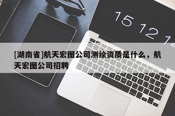 [湖南省]航天宏圖公司測繪資質(zhì)是什么，航天宏圖公司招聘