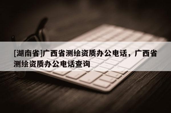 [湖南省]廣西省測繪資質(zhì)辦公電話，廣西省測繪資質(zhì)辦公電話查詢