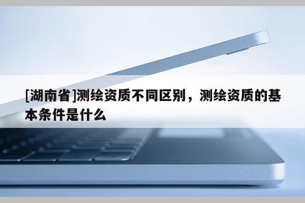 [湖南省]測繪資質不同區別，測繪資質的基本條件是什么