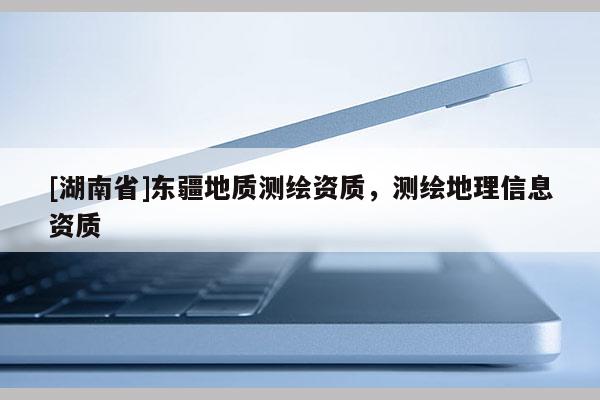 [湖南省]東疆地質測繪資質，測繪地理信息資質