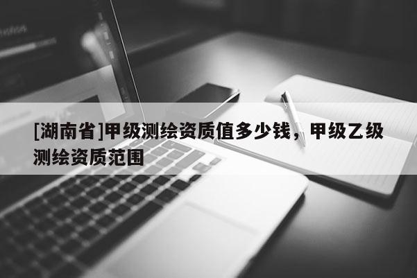 [湖南省]甲級測繪資質值多少錢，甲級乙級測繪資質范圍