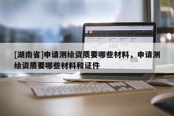 [湖南省]申請(qǐng)測(cè)繪資質(zhì)要哪些材料，申請(qǐng)測(cè)繪資質(zhì)要哪些材料和證件