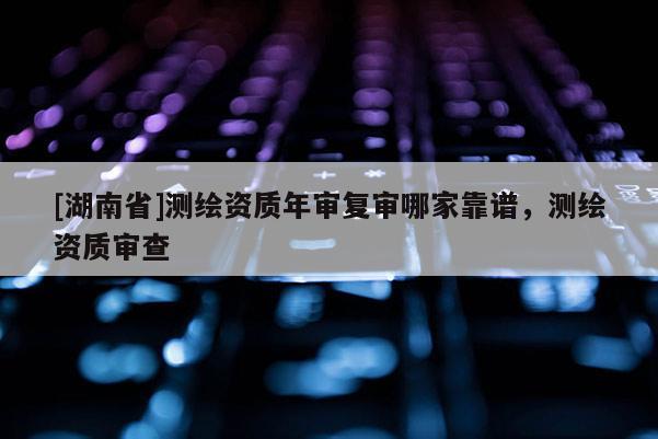 [湖南省]測繪資質年審復審哪家靠譜，測繪資質審查