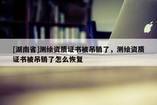 [湖南省]測繪資質(zhì)證書被吊銷了，測繪資質(zhì)證書被吊銷了怎么恢復(fù)