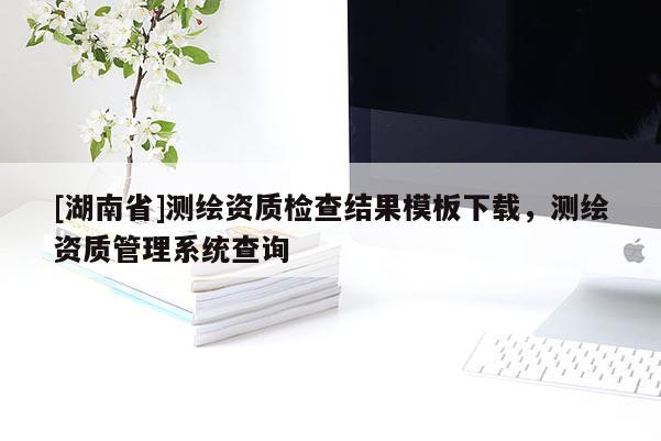 [湖南省]測繪資質檢查結果模板下載，測繪資質管理系統查詢