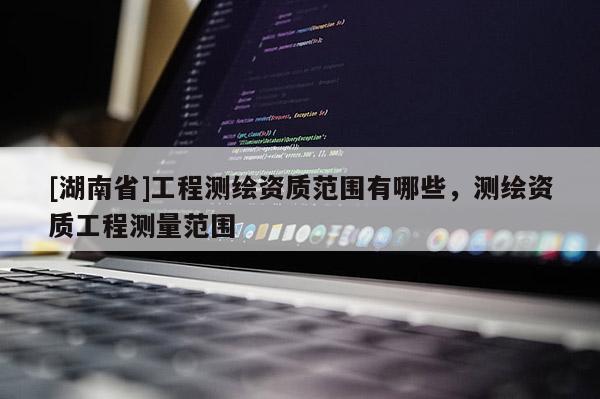 [湖南省]工程測繪資質范圍有哪些，測繪資質工程測量范圍