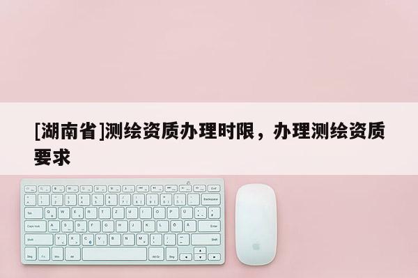 [湖南省]測繪資質辦理時限，辦理測繪資質要求