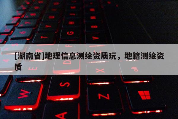 [湖南省]地理信息測(cè)繪資質(zhì)玩，地籍測(cè)繪資質(zhì)