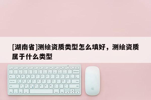[湖南省]測(cè)繪資質(zhì)類型怎么填好，測(cè)繪資質(zhì)屬于什么類型